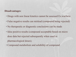 Disadvantages:
• Drugs with non linear kinetics cannot be assessed Ex:warfarin
• False negative results can mislead (compound being rejected)
• No therapeutic or diagnostic conclusions can be made
• false positive results (compound acceptable based on micro
dose data but rejected subsequently when used in
pharmacological doses).
• Compound metabolism and solubility of compound.
 