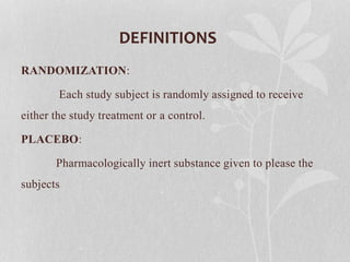 DEFINITIONS
RANDOMIZATION:
Each study subject is randomly assigned to receive
either the study treatment or a control.
PLACEBO:
Pharmacologically inert substance given to please the
subjects
 