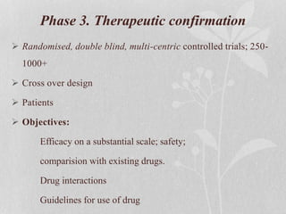 Phase 3. Therapeutic confirmation
 Randomised, double blind, multi-centric controlled trials; 250-
1000+
 Cross over design
 Patients
 Objectives:
Efficacy on a substantial scale; safety;
comparision with existing drugs.
Drug interactions
Guidelines for use of drug
 