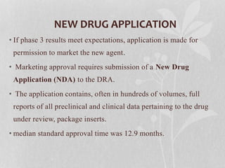 NEW DRUG APPLICATION
• If phase 3 results meet expectations, application is made for
permission to market the new agent.
• Marketing approval requires submission of a New Drug
Application (NDA) to the DRA.
• The application contains, often in hundreds of volumes, full
reports of all preclinical and clinical data pertaining to the drug
under review, package inserts.
• median standard approval time was 12.9 months.
 
