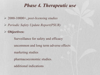 Phase 4. Therapeutic use
 2000-10000+, post-licensing studies
 Periodic Safety Update Report(PSUR)
 Objectives:
Surveillance for safety and efficacy
uncommon and long term adverse effects
marketing studies
pharmacoeconomic studies.
additional indications
 