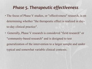 Phase 5. Therapeutic effectiveness
• The focus of Phase V studies, or "effectiveness" research, is on
determining whether "the therapeutic effect is realized in day-
to-day clinical practice".
• Generally, Phase V research is considered "field research" or
"community-based research" and is designed to test
generalization of the intervention to a larger sample and under
typical and somewhat variable clinical contexts.
 