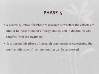 PHASE 5
• A central question for Phase V research is whether the effects are
similar to those found in efficacy studies and to determine who
benefits from the treatment.
• It is during this phase of research that questions concerning the
cost-benefit ratio of the intervention can be addressed.
 