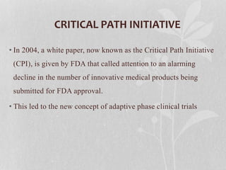 CRITICAL PATH INITIATIVE
• In 2004, a white paper, now known as the Critical Path Initiative
(CPI), is given by FDA that called attention to an alarming
decline in the number of innovative medical products being
submitted for FDA approval.
• This led to the new concept of adaptive phase clinical trials
 