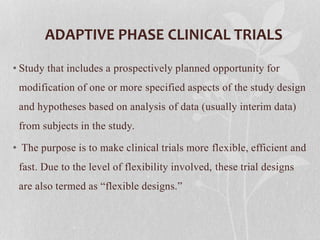 ADAPTIVE PHASE CLINICAL TRIALS
• Study that includes a prospectively planned opportunity for
modification of one or more specified aspects of the study design
and hypotheses based on analysis of data (usually interim data)
from subjects in the study.
• The purpose is to make clinical trials more flexible, efficient and
fast. Due to the level of flexibility involved, these trial designs
are also termed as “flexible designs.”
 