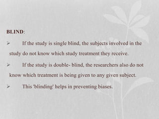 BLIND:
 If the study is single blind, the subjects involved in the
study do not know which study treatment they receive.
 If the study is double- blind, the researchers also do not
know which treatment is being given to any given subject.
 This 'blinding' helps in preventing biases.
 
