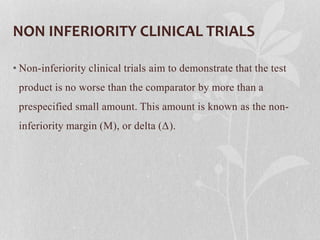 NON INFERIORITY CLINICAL TRIALS
• Non-inferiority clinical trials aim to demonstrate that the test
product is no worse than the comparator by more than a
prespecified small amount. This amount is known as the non-
inferiority margin (M), or delta (Δ).
 