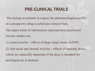 PRE-CLINICAL TRIALS
The testing on animals to expose the pharmacological profile
of a prospective drug is called pre-clinical trials.
The major kinds of information expected from preclinical
toxicity studies are
(1) acute toxicity—effects of large single doses; (LD50)
(2) Sub acute and chronic toxicity—effects of multiple doses,
which are especially important if the drug is intended for
prolonged use in humans
 