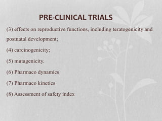 PRE-CLINICAL TRIALS
(3) effects on reproductive functions, including teratogenicity and
postnatal development;
(4) carcinogenicity;
(5) mutagenicity.
(6) Pharmaco dynamics
(7) Pharmaco kinetics
(8) Assessment of safety index
 