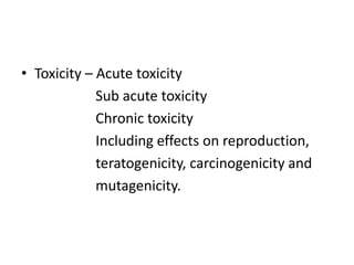 • Toxicity – Acute toxicity
Sub acute toxicity
Chronic toxicity
Including effects on reproduction,
teratogenicity, carcinogenicity and
mutagenicity.
 