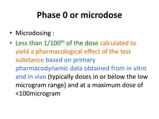 Phase 0 or microdose
• Microdosing :
• Less than 1/100th of the dose calculated to
yield a pharmacological effect of the test
substance based on primary
pharmacodynamic data obtained from in vitro
and in vivo (typically doses in or below the low
microgram range) and at a maximum dose of
<100microgram
 