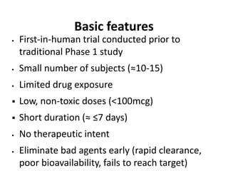 Basic features
 First-in-human trial conducted prior to
traditional Phase 1 study
 Small number of subjects (≈10-15)
 Limited drug exposure
 Low, non-toxic doses (<100mcg)
 Short duration (≈ ≤7 days)
 No therapeutic intent
 Eliminate bad agents early (rapid clearance,
poor bioavailability, fails to reach target)
 