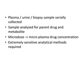 • Plasma / urine / biopsy sample serially
collected
• Sample analyzed for parent drug and
metabolite
• Microdose -> micro plasma drug concentration
• Extremely sensitive analytical methods
required
 