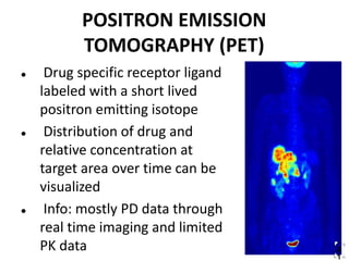 2
1
POSITRON EMISSION
TOMOGRAPHY (PET)
 Drug specific receptor ligand
labeled with a short lived
positron emitting isotope
 Distribution of drug and
relative concentration at
target area over time can be
visualized
 Info: mostly PD data through
real time imaging and limited
PK data
 