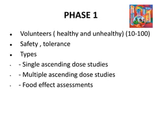 PHASE 1
 Volunteers ( healthy and unhealthy) (10-100)
 Safety , tolerance
 Types
• - Single ascending dose studies
• - Multiple ascending dose studies
• - Food effect assessments
 