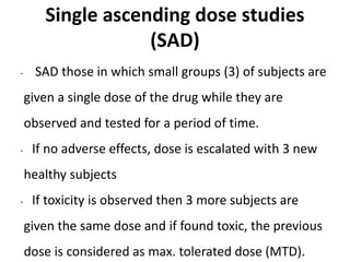 Single ascending dose studies
(SAD)
• SAD those in which small groups (3) of subjects are
given a single dose of the drug while they are
observed and tested for a period of time.
• If no adverse effects, dose is escalated with 3 new
healthy subjects
• If toxicity is observed then 3 more subjects are
given the same dose and if found toxic, the previous
dose is considered as max. tolerated dose (MTD).
 