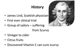 History
• James Lind, Scottish physician
• First ever clinical trial
• Group of sailors – suffering
from Scurvy
• Vinegar to cider
• Citrus fruits
• Discovered Vitamin C can cure scurvy
 