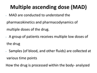 Multiple ascending dose (MAD)
• MAD are conducted to understand the
pharmacokinetics and pharmacodynamics of
multiple doses of the drug.
• A group of patients receives multiple low doses of
the drug
• Samples (of blood, and other fluids) are collected at
various time points
How the drug is processed within the body- analyzed
 