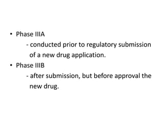 • Phase IIIA
- conducted prior to regulatory submission
of a new drug application.
• Phase IIIB
- after submission, but before approval the
new drug.
 