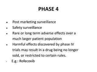PHASE 4
 Post marketing surveillance
 Safety surveillance
 Rare or long term adverse effects over a
much larger patient population
 Harmful effects discovered by phase IV
trials may result in a drug being no longer
sold, or restricted to certain rules.
• E.g.: Rofecoxib
 