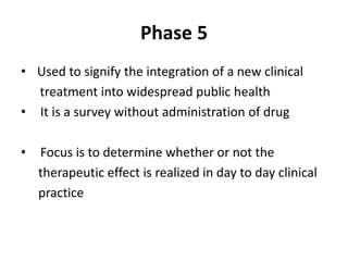 Phase 5
• Used to signify the integration of a new clinical
treatment into widespread public health
• It is a survey without administration of drug
• Focus is to determine whether or not the
therapeutic effect is realized in day to day clinical
practice
 