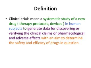 Definition
• Clinical trials mean a systematic study of a new
drug ( therapy protocols, devices ) in human
subjects to generate data for discovering or
verifying the clinical claims or pharmacological
and adverse effects with an aim to determine
the safety and efficacy of drugs in question
 