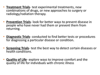 • Treatment Trials- test experimental treatments, new
combinations of drugs, or new approaches to surgery or
radiology/radiation therapy.
• Prevention Trials- look for better ways to prevent disease in
people who have never had them or prevent them from
returning.
• Diagnostic Trials- conducted to find better tests or procedures
for diagnosing a particular disease or condition.
• Screening Trials- test the best way to detect certain diseases or
health conditions.
• Quality of Life- explore ways to improve comfort and the
quality of life for individuals with chronic illness
 