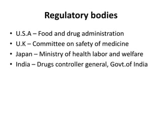 Regulatory bodies
• U.S.A – Food and drug administration
• U.K – Committee on safety of medicine
• Japan – Ministry of health labor and welfare
• India – Drugs controller general, Govt.of India
 