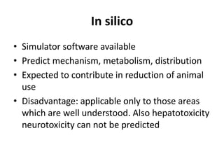 In silico
• Simulator software available
• Predict mechanism, metabolism, distribution
• Expected to contribute in reduction of animal
use
• Disadvantage: applicable only to those areas
which are well understood. Also hepatotoxicity
neurotoxicity can not be predicted
 