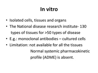 In vitro
• Isolated cells, tissues and organs
• The National disease research institute- 130
types of tissues for >50 types of disease
• E.g.: monoclonal antibodies – cultured cells
• Limitation: not available for all the tissues
Normal systemic pharmacokinetic
profile (ADME) is absent.
 