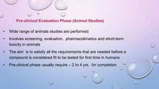 Pre-clinical Evaluation Phase (Animal Studies)
• Wide range of animals studies are performed
• Involves screening, evaluation, pharmacokinetics and short-term
toxicity in animals
• The aim is to satisfy all the requirements that are needed before a
compound is considered fit to be tested for first time in humans
• Pre-clinical phase usually require – 2 to 4 yrs. for completion
 