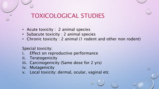 TOXICOLOGICAL STUDIES
• Acute toxicity : 2 animal species
• Subacute toxicity : 2 animal species
• Chronic toxicity : 2 animal (1 rodent and other non rodent)
Special toxicity:
i. Effect on reproductive performance
ii. Teratogenicity
iii. Carcinogenicity (Same dose for 2 yrs)
iv. Mutagenicity
v. Local toxicity: dermal, ocular, vaginal etc
 