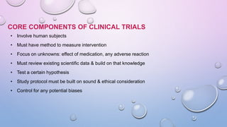 CORE COMPONENTS OF CLINICAL TRIALS
• Involve human subjects
• Must have method to measure intervention
• Focus on unknowns: effect of medication, any adverse reaction
• Must review existing scientific data & build on that knowledge
• Test a certain hypothesis
• Study protocol must be built on sound & ethical consideration
• Control for any potential biases
 