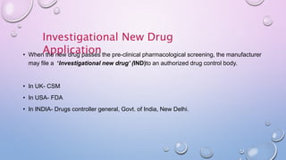 Investigational New Drug
Application• When the new drug passes the pre-clinical pharmacological screening, the manufacturer
may file a ‘Investigational new drug’ (IND)to an authorized drug control body.
• In UK- CSM
• In USA- FDA
• In INDIA- Drugs controller general, Govt. of India, New Delhi.
 