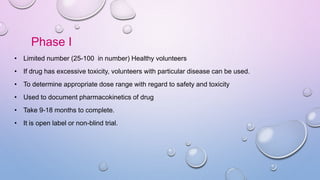 Phase I
• Limited number (25-100 in number) Healthy volunteers
• If drug has excessive toxicity, volunteers with particular disease can be used.
• To determine appropriate dose range with regard to safety and toxicity
• Used to document pharmacokinetics of drug
• Take 9-18 months to complete.
• It is open label or non-blind trial.
 
