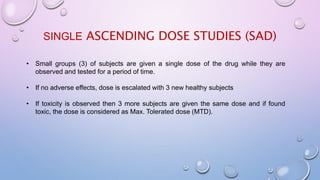 SINGLE ASCENDING DOSE STUDIES (SAD)
• Small groups (3) of subjects are given a single dose of the drug while they are
observed and tested for a period of time.
• If no adverse effects, dose is escalated with 3 new healthy subjects
• If toxicity is observed then 3 more subjects are given the same dose and if found
toxic, the dose is considered as Max. Tolerated dose (MTD).
 