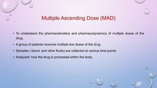 Multiple Ascending Dose (MAD)
• To understand the pharmacokinetics and pharmacodynamics of multiple doses of the
drug.
• A group of patients receives multiple low doses of the drug
• Samples ( blood, and other fluids) are collected at various time points
• Analyzed: how the drug is processed within the body.
 