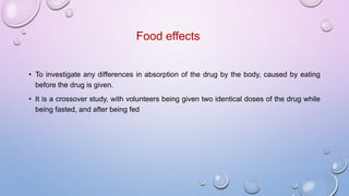Food effects
• To investigate any differences in absorption of the drug by the body, caused by eating
before the drug is given.
• It is a crossover study, with volunteers being given two identical doses of the drug while
being fasted, and after being fed
 