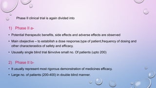 Phase II clinical trial is again divided into
1) Phase II a-
• Potential therapeutic benefits, side effects and adverse effects are observed
• Main obejective – to estabilish a dose response,type of patient,frequency of dosing and
other characterastics of safety and efficacy.
• Ususally single blind trial &involve small no. Of patients (upto 200)
2) Phase II b-
• It usually represent most rigorous demonstration of medicines efficacy.
• Large no. of patients (200-400) in double blind manner.
 