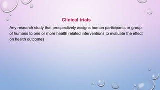 Clinical trials
Any research study that prospectively assigns human participants or group
of humans to one or more health related interventions to evaluate the effect
on health outcomes
 