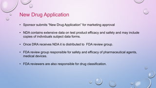 New Drug Application
• Sponsor submits “New Drug Application” for marketing approval
• NDA contains extensive data on test product efficacy and safety and may include
copies of individuals subject data forms.
• Once DRA receives NDA it is distributed to FDA review group.
• FDA review group responsible for safety and efficacy of pharmaceutical agents,
medical devices.
• FDA reviewers are also responsible for drug classification.
 