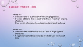 Subset of Phase III Trials
Phase III a –
• Conducted prior to submission of “ New drug Application”.
• Generate additional data on safety and efficacy in relatively large no.
of patients
• Often provide information for package insert and labelling of drug.
Phase III b-
• Conducted after submission of NDA but prior to drugs approval
and launch
• It supplement earlier trials or may be directed toward new type of
trials
 