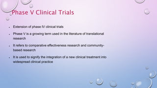 ● Extension of phase IV clinical trials
● Phase V is a growing term used in the literature of translational
research
● It refers to comparative effectiveness research and community-
based research
● It is used to signify the integration of a new clinical treatment into
widespread clinical practice
Phase V Clinical Trials
 