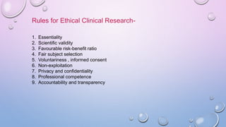 Rules for Ethical Clinical Research-
1. Essentiality
2. Scientific validity
3. Favourable risk-benefit ratio
4. Fair subject selection
5. Voluntariness , informed consent
6. Non-exploitation
7. Privacy and confidentiality
8. Professional competence
9. Accountability and transparency
 