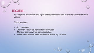 IEC/IRB -
To safeguard the welfare and rights of the participants and to ensure Universal Ethical
values
Composition:
• 8-12 members
• Chairman should be from outside institution
• Member secretary from same institution
• Other members are medical/Non-medical or lay persons
 