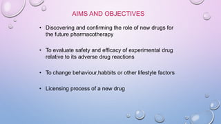 AIMS AND OBJECTIVES
• Discovering and confirming the role of new drugs for
the future pharmacotherapy
• To evaluate safety and efficacy of experimental drug
relative to its adverse drug reactions
• To change behaviour,habbits or other lifestyle factors
• Licensing process of a new drug
 