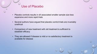Use of Placebo
• Placebo controls results in d/t associated smaller sample size less
expensive and more rapid trials
• Several authors have argued that placebo control trials are invariably
unethical
• Comparison of new treatment with old treatment is sufficient to
establish efficacy
• They are allowed if disease is mild or no satisfactory treatment is
available for disease
 