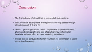 Conclusion
• The final outcome of clinical trials is improved clinical medicine.
• After preclinical development, investigational new drug passes through
clinical phases I, II, III and IV.
• These phases provide in detail explanation of pharmacokinetic,
pharmacodynamic profile and side effect which may be harmful or
beneficial, adverse effect and post marketing surveillance.
• Clinical trial are conducted in human volunteers for confirmation of useful
properties of new drug.
 