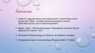 1. Collier R. Legumes, lemons and streptomycin: A short history of the
clinical trial. CMAJ : Canadian Medical Association Journal.
2009;180(1):23-24. doi:10.1503/cmaj.081879.
2. Mahan, Vicki L. "Clinical trial phases." International Journal of Clinical
Medicine 5.21 (2014): 1374.
3. Principles of Pharmacology, HL Sharma , KL Sharma 3 rd edition
4. Postgraduate topics in pharmacology, Rituparna Maiti, 2nd edition
Referances
 