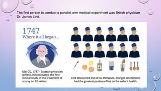 The first person to conduct a parallel-arm medical experiment was British physician
Dr. James Lind.
 